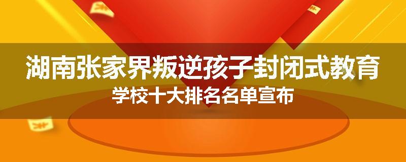 湖南张家界叛逆孩子封闭式教育学校十大排名名单宣布