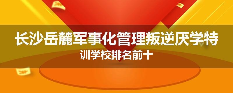 长沙岳麓军事化管理叛逆厌学特训学校排名前十