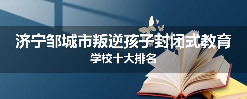 济宁邹城市叛逆孩子封闭式教育学校十大排名