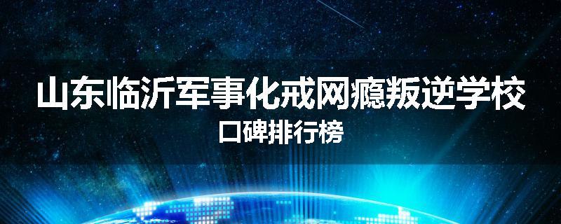 山东临沂军事化戒网瘾叛逆学校口碑排行榜