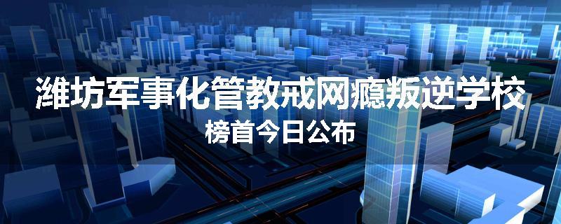 潍坊军事化管教戒网瘾叛逆学校榜首今日公布