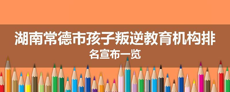 湖南常德市孩子叛逆教育机构排名宣布一览