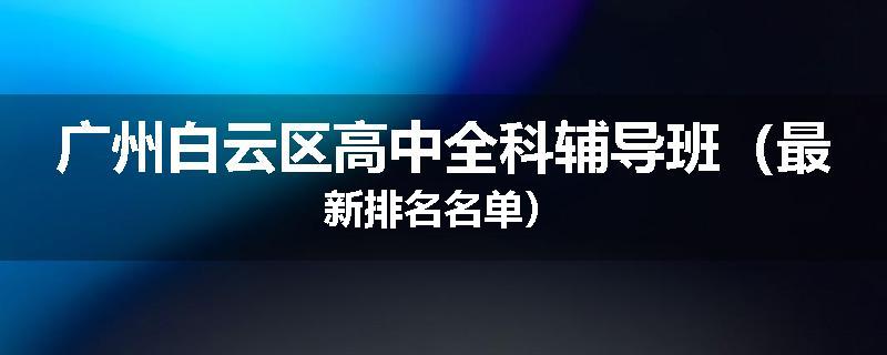 广州白云区高中全科辅导班（最新排名名单）
