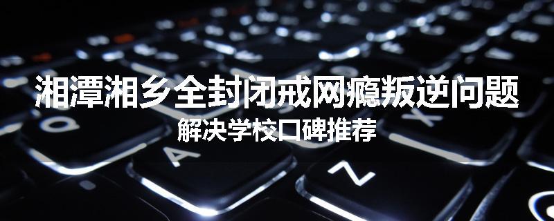 湘潭湘乡全封闭戒网瘾叛逆问题解决学校口碑推荐