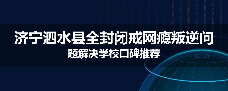 济宁泗水县全封闭戒网瘾叛逆问题解决学校口碑推荐