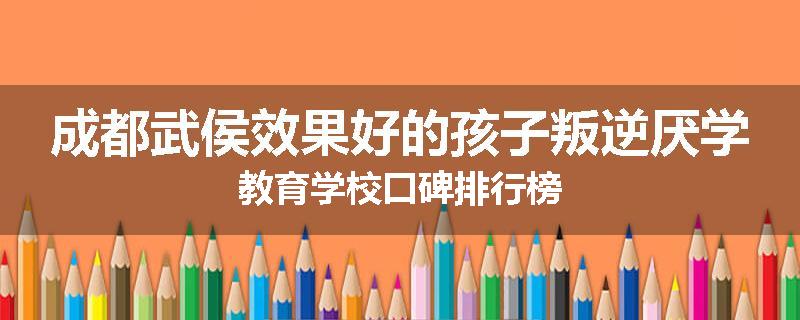 成都武侯效果好的孩子叛逆厌学教育学校口碑排行榜