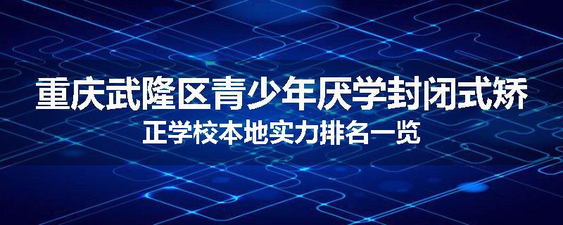 重庆武隆区青少年厌学封闭式矫正学校本地实力排名一览