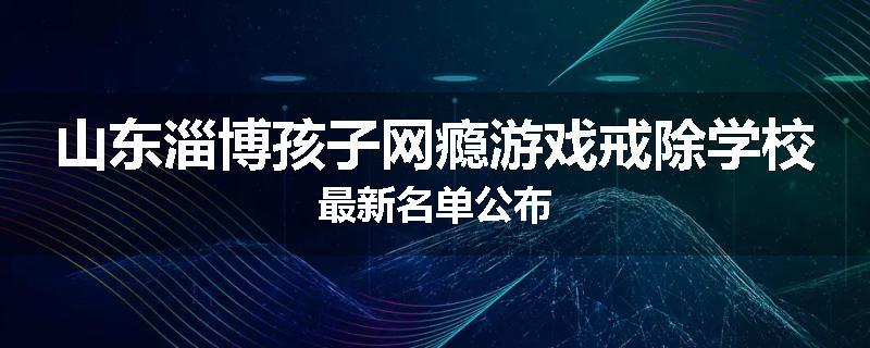山东淄博孩子网瘾游戏戒除学校最新名单公布