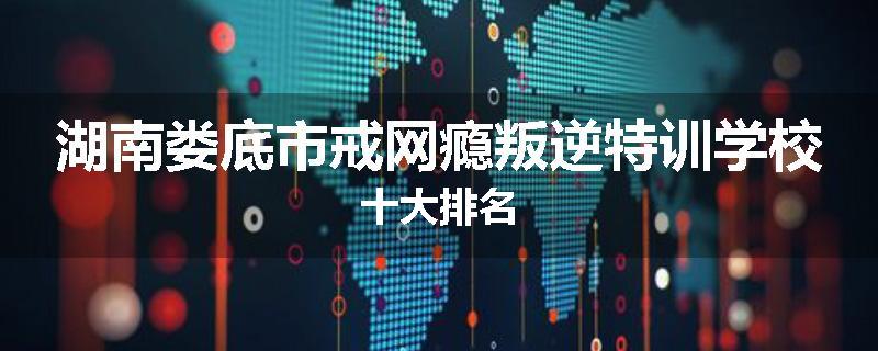 湖南娄底市戒网瘾叛逆特训学校十大排名