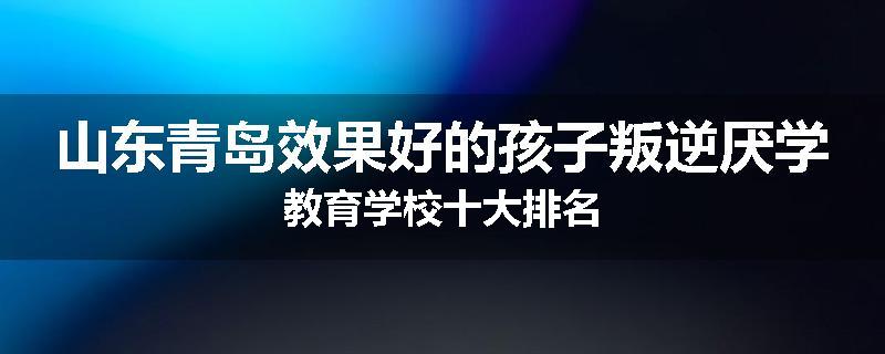 山东青岛效果好的孩子叛逆厌学教育学校十大排名