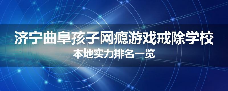 济宁曲阜孩子网瘾游戏戒除学校本地实力排名一览