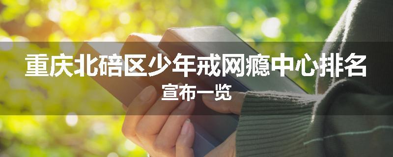 重庆北碚区少年戒网瘾中心排名宣布一览