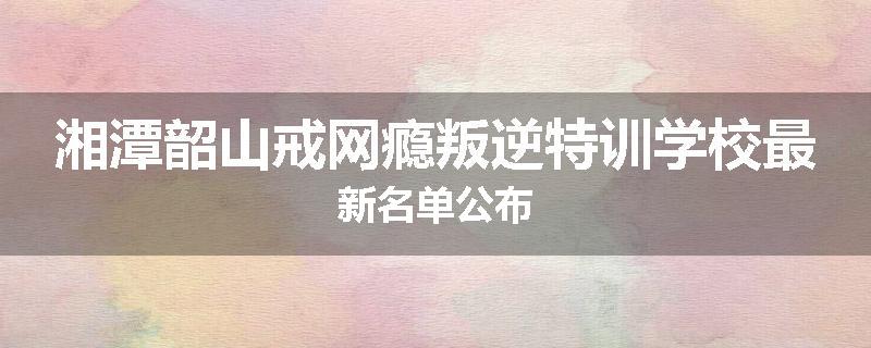 湘潭韶山戒网瘾叛逆特训学校最新名单公布