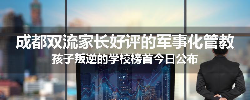 成都双流家长好评的军事化管教孩子叛逆的学校榜首今日公布