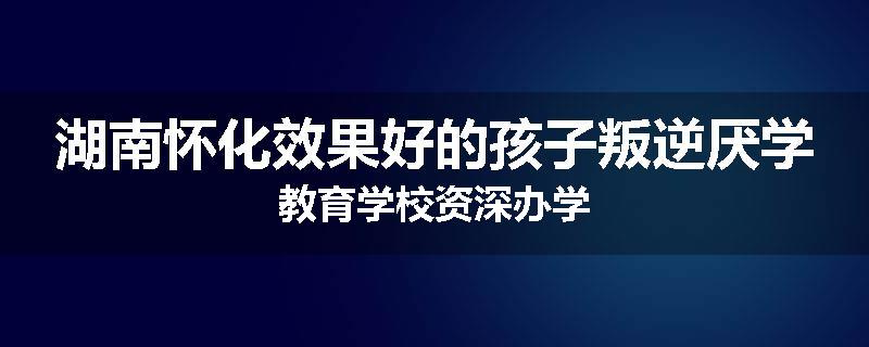 湖南怀化效果好的孩子叛逆厌学教育学校资深办学