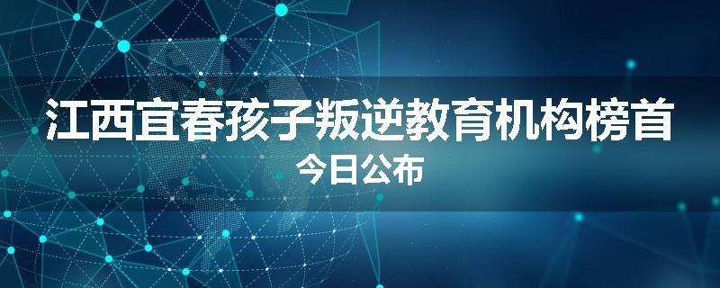江西宜春孩子叛逆教育机构榜首今日公布
