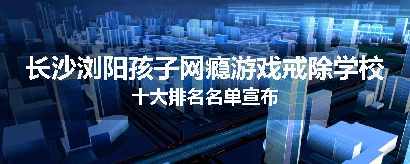 长沙浏阳孩子网瘾游戏戒除学校十大排名名单宣布