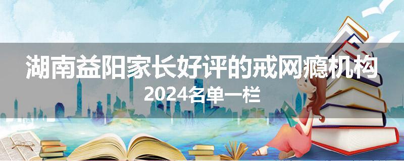 湖南益阳家长好评的戒网瘾机构2024名单一栏