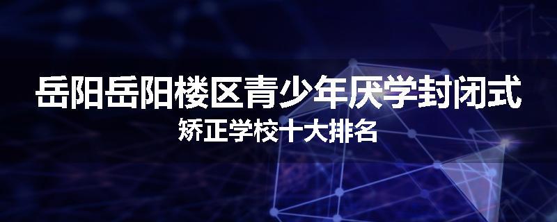 岳阳岳阳楼区青少年厌学封闭式矫正学校十大排名