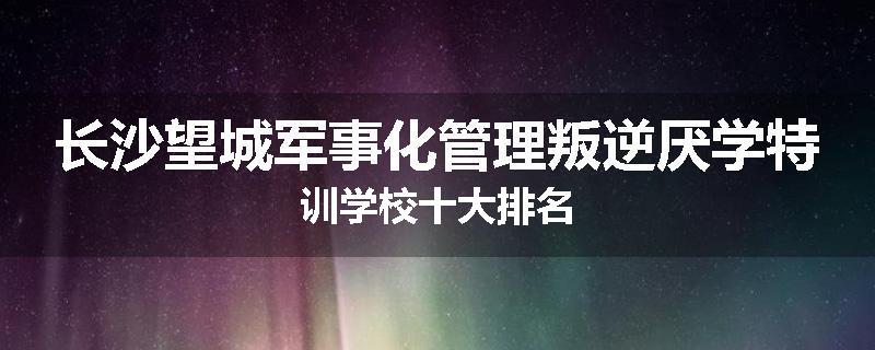 长沙望城军事化管理叛逆厌学特训学校十大排名