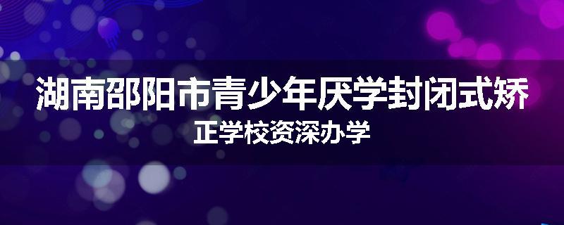 湖南邵阳市青少年厌学封闭式矫正学校资深办学