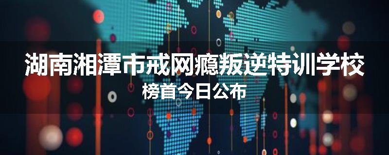 湖南湘潭市戒网瘾叛逆特训学校榜首今日公布