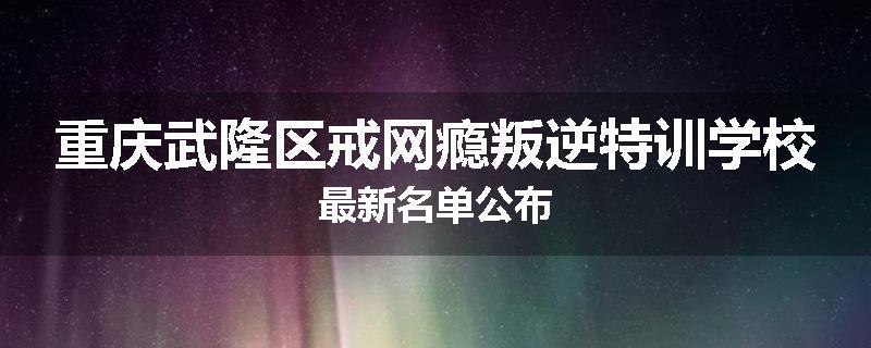 重庆武隆区戒网瘾叛逆特训学校最新名单公布