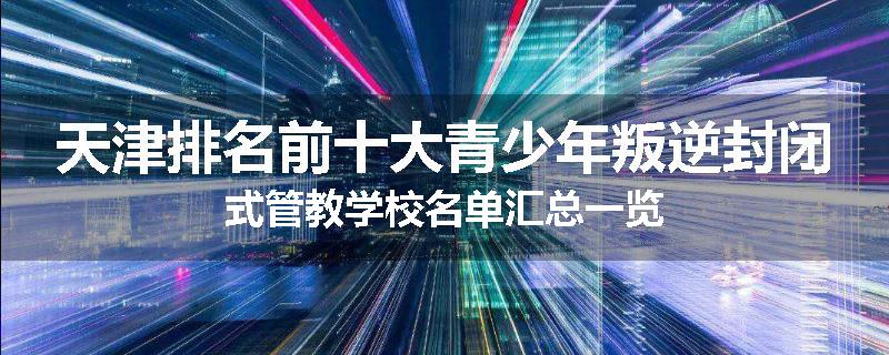 天津排名前十大青少年叛逆封闭式管教学校名单汇总一览