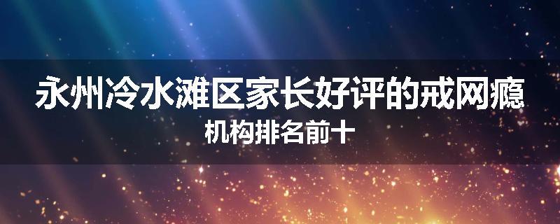永州冷水滩区家长好评的戒网瘾机构排名前十