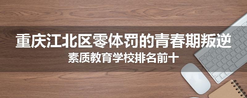 重庆江北区零体罚的青春期叛逆素质教育学校排名前十