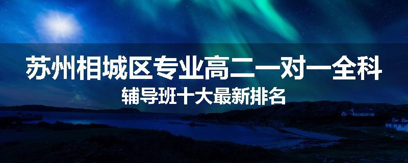苏州相城区专业高二一对一全科辅导班十大最新排名