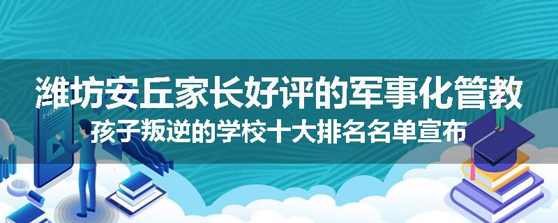 潍坊安丘家长好评的军事化管教孩子叛逆的学校十大排名名单宣布