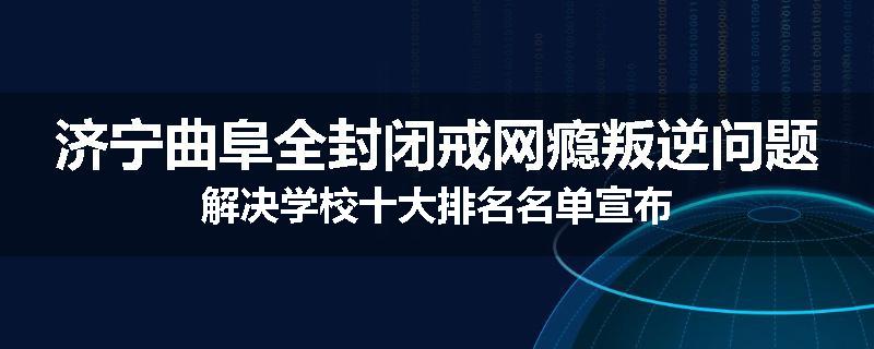 济宁曲阜全封闭戒网瘾叛逆问题解决学校十大排名名单宣布