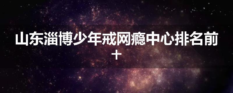 山东淄博少年戒网瘾中心排名前十