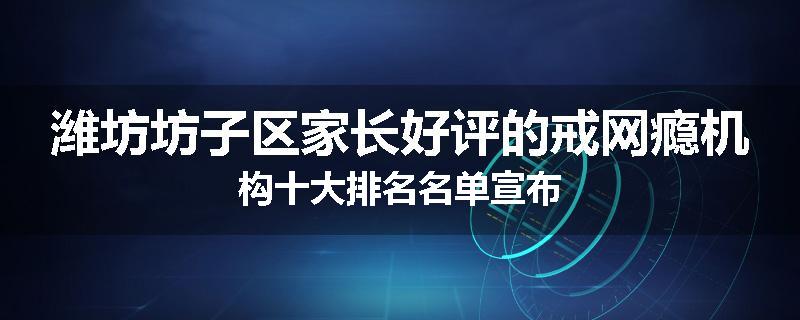 潍坊坊子区家长好评的戒网瘾机构十大排名名单宣布