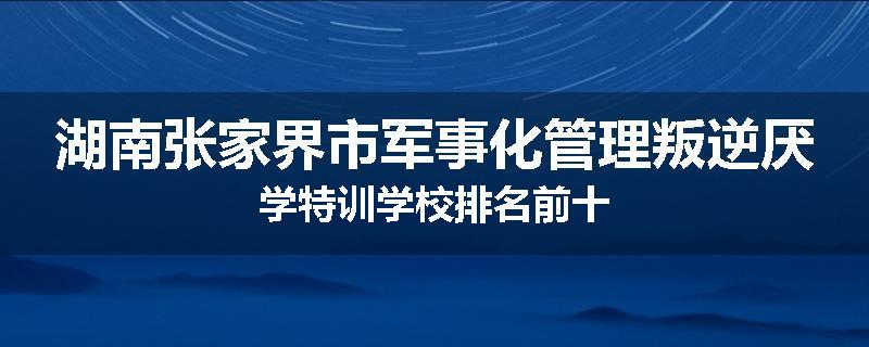 湖南张家界市军事化管理叛逆厌学特训学校排名前十