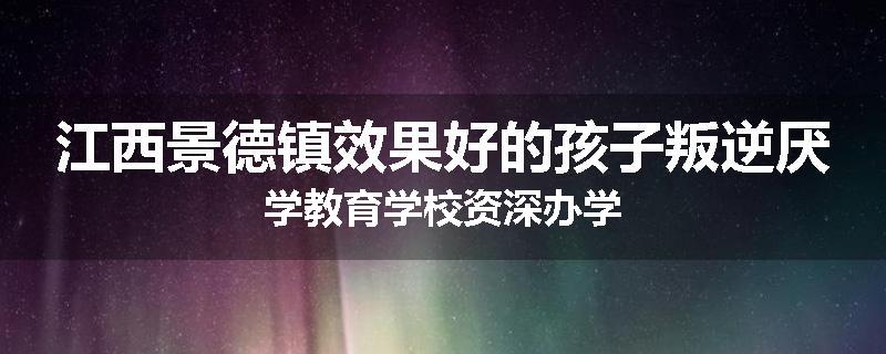 江西景德镇效果好的孩子叛逆厌学教育学校资深办学