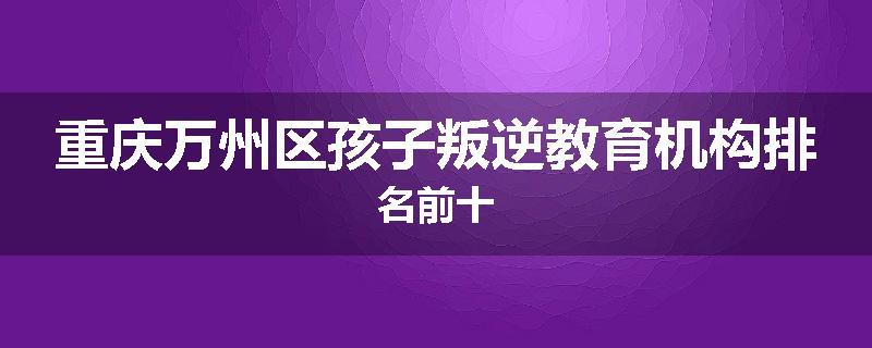 重庆万州区孩子叛逆教育机构排名前十