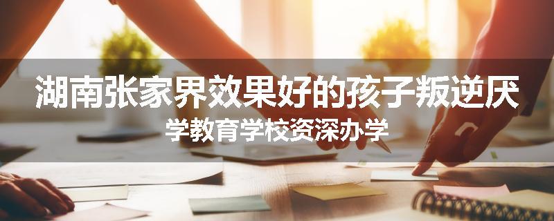 湖南张家界效果好的孩子叛逆厌学教育学校资深办学
