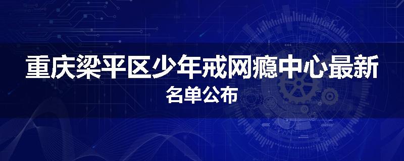 重庆梁平区少年戒网瘾中心最新名单公布