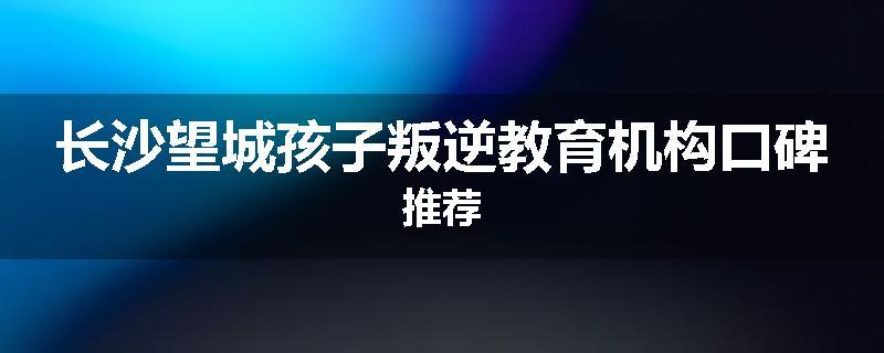 长沙望城孩子叛逆教育机构口碑推荐