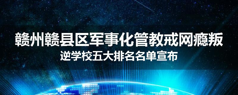 赣州赣县区军事化管教戒网瘾叛逆学校五大排名名单宣布