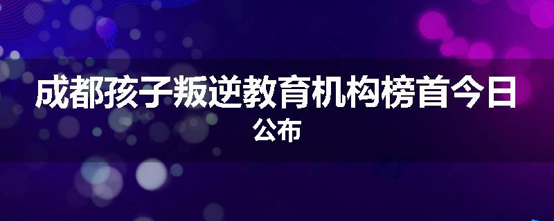 成都孩子叛逆教育机构榜首今日公布