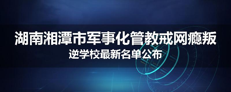 湖南湘潭市军事化管教戒网瘾叛逆学校最新名单公布