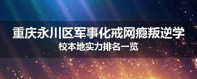重庆永川区军事化戒网瘾叛逆学校本地实力排名一览