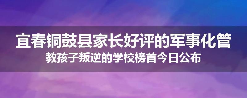 宜春铜鼓县家长好评的军事化管教孩子叛逆的学校榜首今日公布