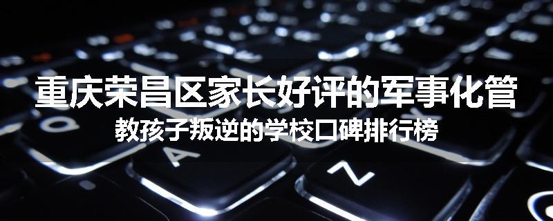 重庆荣昌区家长好评的军事化管教孩子叛逆的学校口碑排行榜