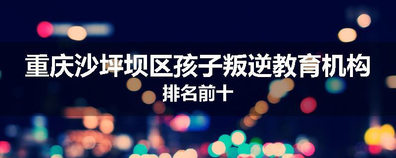 重庆沙坪坝区孩子叛逆教育机构排名前十
