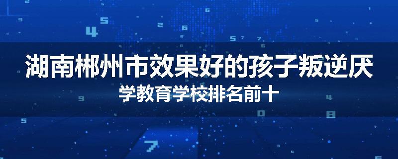 湖南郴州市效果好的孩子叛逆厌学教育学校排名前十
