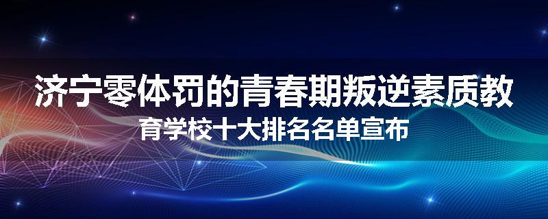 济宁零体罚的青春期叛逆素质教育学校十大排名名单宣布
